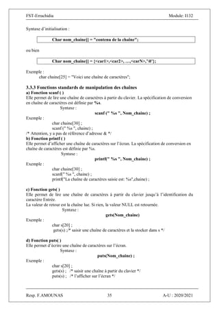 FST-Errachidia Module: I132
Resp. F.AMOUNAS 35 A-U : 2020/2021
Syntaxe d’initialisation :
Char nom_chaine[] = "contenu de la chaîne";
ou bien
Char nom_chaine[] = {<car1>,<car2>, …,<carN>,’0’};
Exemple :
char chaine[25] = "Voici une chaîne de caractères";
3.3.3 Fonctions standards de manipulation des chaînes
a) Fonction scanf ( )
Elle permet de lire une chaîne de caractères à partir du clavier. La spécification de conversion
en chaîne de caractères est définie par %s.
Syntaxe :
scanf (" %s ", Nom_chaine) ;
Exemple :
char chaine[30] ;
scanf (" %s ", chaine) ;
/* Attention, y a pas de référence d’adresse & */
b) Fonction printf ( )
Elle permet d’afficher une chaîne de caractères sur l’écran. La spécification de conversion en
chaîne de caractères est définie par %s.
Syntaxe :
printf(" %s ", Nom_chaine) ;
Exemple :
char chaine[30] ;
scanf(" %s ", chaine) ;
printf("La chaîne de caractères saisie est: %s",chaine) ;
c) Fonction gets( )
Elle permet de lire une chaîne de caractères à partir du clavier jusqu’à l’identification du
caractère Entrée.
La valeur de retour est la chaîne lue. Si rien, la valeur NULL est retournée.
Syntaxe :
gets(Nom_chaine)
Exemple :
char s[20] ;
gets(s) ;/* saisir une chaîne de caractères et la stocker dans s */
d) Fonction puts( )
Elle permet d’écrire une chaîne de caractères sur l’écran.
Syntaxe :
puts(Nom_chaine) ;
Exemple :
char s[20] ;
gets(s) ; /* saisir une chaîne à partir du clavier */
puts(s) ; /* l’afficher sur l’écran */
 