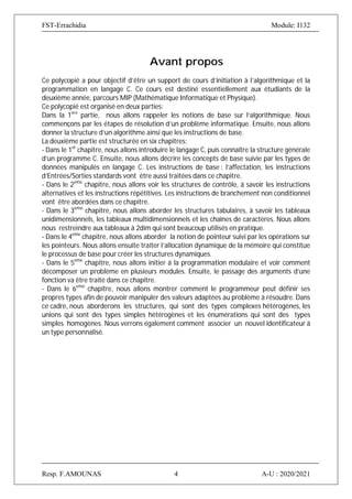 FST-Errachidia Module: I132
Resp. F.AMOUNAS 4 A-U : 2020/2021
Avant propos
Ce polycopié a pour objectif d’être un support de cours d’initiation à l’algorithmique et la
programmation en langage C. Ce cours est destiné essentiellement aux étudiants de la
deuxième année, parcours MIP (Mathématique Informatique et Physique).
Ce polycopié est organisé en deux parties:
Dans la 1ere
partie, nous allons rappeler les notions de base sur l’algorithmique. Nous
commençons par les étapes de résolution d’un problème informatique. Ensuite, nous allons
donner la structure d’un algorithme ainsi que les instructions de base.
La deuxième partie est structurée en six chapitres:
- Dans le 1er
chapitre, nous allons introduire le langage C, puis connaître la structure générale
d’un programme C. Ensuite, nous allons décrire les concepts de base suivie par les types de
données manipulés en langage C. Les instructions de base : l’affectation, les instructions
d’Entrées/Sorties standards vont être aussi traitées dans ce chapitre.
- Dans le 2eme
chapitre, nous allons voir les structures de contrôle, à savoir les instructions
alternatives et les instructions répétitives. Les instructions de branchement non conditionnel
vont être abordées dans ce chapitre.
- Dans le 3eme
chapitre, nous allons aborder les structures tabulaires, à savoir les tableaux
unidimensionnels, les tableaux multidimensionnels et les chaînes de caractères. Nous allons
nous restreindre aux tableaux à 2dim qui sont beaucoup utilisés en pratique.
- Dans le 4eme
chapitre, nous allons aborder la notion de pointeur suivi par les opérations sur
les pointeurs. Nous allons ensuite traiter l’allocation dynamique de la mémoire qui constitue
le processus de base pour créer les structures dynamiques.
- Dans le 5eme
chapitre, nous allons initier à la programmation modulaire et voir comment
décomposer un problème en plusieurs modules. Ensuite, le passage des arguments d’une
fonction va être traité dans ce chapitre.
- Dans le 6eme
chapitre, nous allons montrer comment le programmeur peut définir ses
propres types afin de pouvoir manipuler des valeurs adaptées au problème à résoudre. Dans
ce cadre, nous aborderons les structures, qui sont des types complexes hétérogènes, les
unions qui sont des types simples hétérogènes et les énumérations qui sont des types
simples homogènes. Nous verrons également comment associer un nouvel identificateur à
un type personnalisé.
 