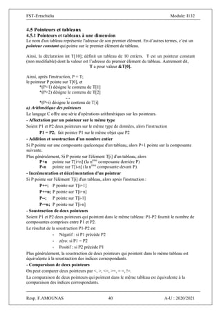 FST-Errachidia Module: I132
Resp. F.AMOUNAS 40 A-U : 2020/2021
4.5 Pointeurs et tableaux
4.5.1 Pointeurs et tableaux à une dimension
Le nom d'un tableau représente l'adresse de son premier élément. En d’autres termes, c’est un
pointeur constant qui pointe sur le premier élément de tableau.
Ainsi, la déclaration int T[10]; définit un tableau de 10 entiers. T est un pointeur constant
(non modifiable) dont la valeur est l’adresse du premier élément du tableau. Autrement dit,
T a pour valeur &T[0].
Ainsi, après l'instruction, P = T;
le pointeur P pointe sur T[0], et
*(P+1) désigne le contenu de T[1]
*(P+2) désigne le contenu de T[2]
…
*(P+i) désigne le contenu de T[i]
a) Arithmétique des pointeurs
Le langage C offre une série d'opérations arithmétiques sur les pointeurs.
- Affectation par un pointeur sur le même type
Soient P1 et P2 deux pointeurs sur le même type de données, alors l'instruction
P1 = P2; fait pointer P1 sur le même objet que P2
- Addition et soustraction d'un nombre entier
Si P pointe sur une composante quelconque d'un tableau, alors P+1 pointe sur la composante
suivante.
Plus généralement, Si P pointe sur l'élément T[i] d'un tableau, alors
P+n pointe sur T[i+n] (la nème
composante derrière P)
P-n pointe sur T[i-n] (la nème
composante devant P).
- Incrémentation et décrémentation d'un pointeur
Si P pointe sur l'élément T[i] d'un tableau, alors après l'instruction :
P++; P pointe sur T[i+1]
P+=n; P pointe sur T[i+n]
P--; P pointe sur T[i-1]
P-=n; P pointe sur T[i-n]
- Soustraction de deux pointeurs
Soient P1 et P2 deux pointeurs qui pointent dans le même tableau: P1-P2 fournit le nombre de
composantes comprises entre P1 et P2.
Le résultat de la soustraction P1-P2 est
- Négatif : si P1 précède P2
- zéro: si P1 = P2
- Positif : si P2 précède P1
Plus généralement, la soustraction de deux pointeurs qui pointent dans le même tableau est
équivalente à la soustraction des indices correspondants.
- Comparaison de deux pointeurs
On peut comparer deux pointeurs par <, >, <=, >=, = =, !=.
La comparaison de deux pointeurs qui pointent dans le même tableau est équivalente à la
comparaison des indices correspondants.
 