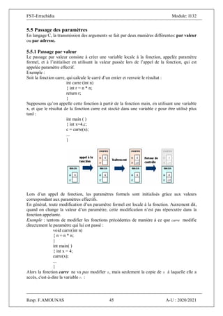 FST-Errachidia Module: I132
Resp. F.AMOUNAS 45 A-U : 2020/2021
5.5 Passage des paramètres
En langage C, la transmission des arguments se fait par deux manières différentes: par valeur
ou par adresse.
5.5.1 Passage par valeur
Le passage par valeur consiste à créer une variable locale à la fonction, appelée paramètre
formel, et à l’initialiser en utilisant la valeur passée lors de l’appel de la fonction, qui est
appelée paramètre effectif.
Exemple :
Soit la fonction carre, qui calcule le carré d’un entier et renvoie le résultat :
int carre (int n)
{ int r = n * n;
return r;
}
Supposons qu’on appelle cette fonction à partir de la fonction main, en utilisant une variable
x, et que le résultat de la fonction carre est stocké dans une variable c pour être utilisé plus
tard :
int main ( )
{ int x=4,c;
c = carre(x);
...
}
Lors d’un appel de fonction, les paramètres formels sont initialisés grâce aux valeurs
correspondant aux paramètres effectifs.
En général, toute modification d’un paramètre formel est locale à la fonction. Autrement dit,
quand on change la valeur d’un paramètre, cette modification n’est pas répercutée dans la
fonction appelante.
Exemple : tentons de modifier les fonctions précédentes de manière à ce que carre modifie
directement le paramètre qui lui est passé :
void carre(int n)
{ n = n * n;
}
int main( )
{ int x = 4;
carre(x);
...
}
Alors la fonction carre ne va pas modifier x, mais seulement la copie de x à laquelle elle a
accès, c'est-à-dire la variable n :
 