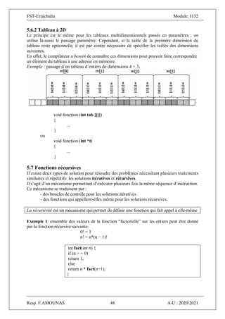 FST-Errachidia Module: I132
Resp. F.AMOUNAS 48 A-U : 2020/2021
5.6.2 Tableau à 2D
Le principe est le même pour les tableaux multidimensionnels passés en paramètres : on
utilise là-aussi le passage paramètre. Cependant, si la taille de la première dimension du
tableau reste optionnelle, il est par contre nécessaire de spécifier les tailles des dimensions
suivantes.
En effet, le compilateur a besoin de connaître ces dimensions pour pouvoir faire correspondre
un élément du tableau à une adresse en mémoire.
Exemple : passage d’un tableau d’entiers de dimensions 4 × 3.
void fonction (int tab [][])
{
...
}
ou
void fonction (int *t)
{
...
}
5.7 Fonctions récursives
Il existe deux types de solution pour résoudre des problèmes nécessitant plusieurs traitements
similaires et répétitifs: les solutions itératives et récursives.
Il s’agit d’un mécanisme permettant d’exécuter plusieurs fois la même séquence d’instruction.
Ce mécanisme se traduisent par :
- des boucles de contrôle pour les solutions itératives.
- des fonctions qui appellent-elles même pour les solutions récursives.
La récursivité est un mécanisme qui permet de définir une fonction qui fait appel à elle-même
Exemple 1: ensemble des valeurs de la fonction “factorielle” sur les entiers peut être donné
par la fonction récursive suivante:
0! = 1
n! = n*(n − 1)!
int fact(int n) {
if (n = = 0)
return 1;
else
return n * fact(n−1);
}
 