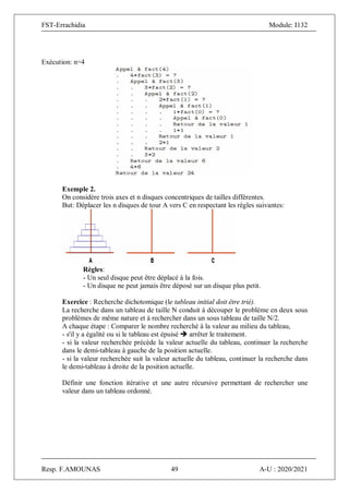 FST-Errachidia Module: I132
Resp. F.AMOUNAS 49 A-U : 2020/2021
Exécution: n=4
Exemple 2.
On considère trois axes et n disques concentriques de tailles différentes.
But: Déplacer les n disques de tour A vers C en respectant les règles suivantes:
Règles:
- Un seul disque peut être déplacé à la fois.
- Un disque ne peut jamais être déposé sur un disque plus petit.
Exercice : Recherche dichotomique (le tableau initial doit être trié).
La recherche dans un tableau de taille N conduit à découper le problème en deux sous
problèmes de même nature et à rechercher dans un sous tableau de taille N/2.
A chaque étape : Comparer le nombre recherché à la valeur au milieu du tableau,
- s'il y a égalité ou si le tableau est épuisé  arrêter le traitement.
- si la valeur recherchée précède la valeur actuelle du tableau, continuer la recherche
dans le demi-tableau à gauche de la position actuelle.
- si la valeur recherchée suit la valeur actuelle du tableau, continuer la recherche dans
le demi-tableau à droite de la position actuelle.
Définir une fonction itérative et une autre récursive permettant de rechercher une
valeur dans un tableau ordonné.
 