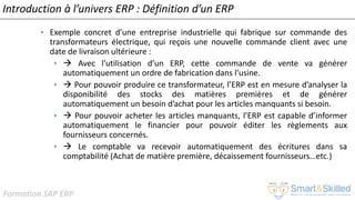 Formation SAP ERP
Introduction à l’univers ERP : Définition d’un ERP
• Exemple concret d’une entreprise industrielle qui fabrique sur commande des
transformateurs électrique, qui reçois une nouvelle commande client avec une
date de livraison ultérieure :
•  Avec l’utilisation d’un ERP, cette commande de vente va générer
automatiquement un ordre de fabrication dans l’usine.
•  Pour pouvoir produire ce transformateur, l’ERP est en mesure d’analyser la
disponibilité des stocks des matières premières et de générer
automatiquement un besoin d’achat pour les articles manquants si besoin.
•  Pour pouvoir acheter les articles manquants, l’ERP est capable d’informer
automatiquement le financier pour pouvoir éditer les règlements aux
fournisseurs concernés.
•  Le comptable va recevoir automatiquement des écritures dans sa
comptabilité (Achat de matière première, décaissement fournisseurs…etc.)
 