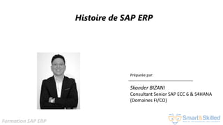 Formation SAP ERP
Histoire de SAP ERP
Préparée par:
Skander BIZANI
Consultant Senior SAP ECC 6 & S4HANA
(Domaines FI/CO)
 