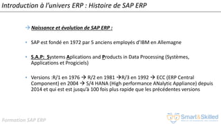 Formation SAP ERP
Introduction à l’univers ERP : Histoire de SAP ERP
Naissance et évolution de SAP ERP :
• SAP est fondé en 1972 par 5 anciens employés d’IBM en Allemagne
• S.A.P: Systems Aplications and Products in Data Processing (Systèmes,
Applications et Progiciels)
• Versions :R/1 en 1976  R/2 en 1981 R/3 en 1992  ECC (ERP Central
Component) en 2004  S/4 HANA (High performance ANalytic Appliance) depuis
2014 et qui est est jusqu’à 100 fois plus rapide que les précédentes versions
 