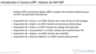 Formation SAP ERP
Introduction à l’univers ERP : Histoire de SAP ERP
• L’éditeur SAP a commencé depuis 2007 à acquérir des solutions Externes pour
enrichir son périmètre fonctionnel:
➢ Acquisition de « Concur » en 2014: Gestion des notes de frais et des voyages
➢ Acquisition de « Hybris » en 2013: Gestion du commerce électronique
➢ Acquisition de « Ariba » en 2012: Gestion du trading internationale
➢ Acquisition de « SucessFactors » en 2011: Gestion de la performance RH
➢ Acquisition de « Sybase » en 2010: Gestion des mobilités
➢ Acquisition de « Business Objects » en 2007: Gestion décisionnelle
 
