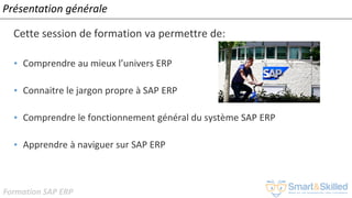 Formation SAP ERP
Présentation générale
Cette session de formation va permettre de:
• Comprendre au mieux l’univers ERP
• Connaitre le jargon propre à SAP ERP
• Comprendre le fonctionnement général du système SAP ERP
• Apprendre à naviguer sur SAP ERP
 