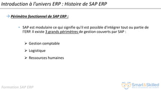 Formation SAP ERP
Introduction à l’univers ERP : Histoire de SAP ERP
Périmètre fonctionnel de SAP ERP :
• SAP est modulaire ce qui signifie qu'il est possible d'intégrer tout ou partie de
l'ERP. Il existe 3 grands périmètres de gestion couverts par SAP :
➢ Gestion comptable
➢ Logistique
➢ Ressources humaines
 