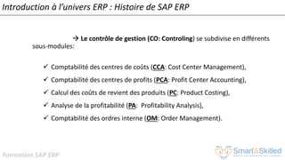 Formation SAP ERP
Introduction à l’univers ERP : Histoire de SAP ERP
 Le contrôle de gestion (CO: Controling) se subdivise en différents
sous-modules:
✓ Comptabilité des centres de coûts (CCA: Cost Center Management),
✓ Comptabilité des centres de profits (PCA: Profit Center Accounting),
✓ Calcul des coûts de revient des produits (PC: Product Costing),
✓ Analyse de la profitabilité (PA: Profitability Analysis),
✓ Comptabilité des ordres interne (OM: Order Management).
 