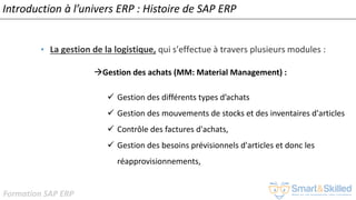 Formation SAP ERP
Introduction à l’univers ERP : Histoire de SAP ERP
• La gestion de la logistique, qui s'effectue à travers plusieurs modules :
Gestion des achats (MM: Material Management) :
✓ Gestion des différents types d’achats
✓ Gestion des mouvements de stocks et des inventaires d'articles
✓ Contrôle des factures d'achats,
✓ Gestion des besoins prévisionnels d'articles et donc les
réapprovisionnements,
 