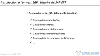 Formation SAP ERP
Introduction à l’univers ERP : Histoire de SAP ERP
Gestion des ventes (SD: Sales and Distribution) :
✓ Gestion des appels d’offre,
✓ Gestion des contrats,
✓ Gestion des prix et des remises
✓ Gestion des commandes clients
✓ Gestion de la facturation et de la livraison
✓ …
 