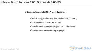 Formation SAP ERP
Introduction à l’univers ERP : Histoire de SAP ERP
Gestion des projets (PS: Project Systems) :
✓ Forte intégrabilité avec les modules FI, CO et PP,
✓ Structurer et suivre des projets
✓ Analyse des couts par projet à un stade donné
✓ Analyse de la rentabilité par projet
 