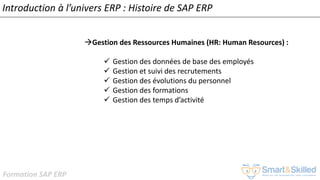 Formation SAP ERP
Introduction à l’univers ERP : Histoire de SAP ERP
Gestion des Ressources Humaines (HR: Human Resources) :
✓ Gestion des données de base des employés
✓ Gestion et suivi des recrutements
✓ Gestion des évolutions du personnel
✓ Gestion des formations
✓ Gestion des temps d’activité
 