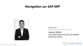 Formation SAP ERP
Navigation sur SAP ERP
Préparée par:
Skander BIZANI
Consultant Senior SAP ECC 6 & S4HANA
(Domaines FI/CO)
 