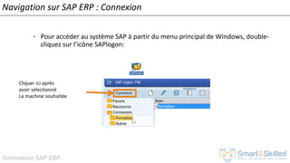 Formation SAP ERP
Navigation sur SAP ERP : Connexion
• Pour accéder au système SAP à partir du menu principal de Windows, double-
cliquez sur l’icône SAPlogon:
Cliquer ici après
avoir sélectionné
La machine souhaitée
 