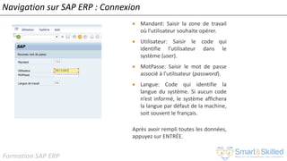 Formation SAP ERP
Navigation sur SAP ERP : Connexion
• Mandant: Saisir la zone de travail
où l’utilisateur souhaite opérer.
• Utilisateur: Saisir le code qui
identifie l’utilisateur dans le
système (user).
• MotPasse: Saisir le mot de passe
associé à l’utilisateur (password).
• Langue: Code qui identifie la
langue du système. Si aucun code
n’est informé, le système affichera
la langue par défaut de la machine,
soit souvent le français.
Après avoir rempli toutes les données,
appuyez sur ENTRÉE.
 