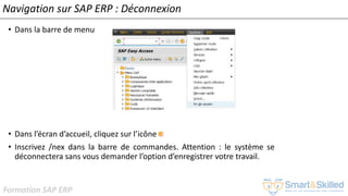 Formation SAP ERP
Navigation sur SAP ERP : Déconnexion
• Dans la barre de menu
• Dans l’écran d’accueil, cliquez sur l’icône
• Inscrivez /nex dans la barre de commandes. Attention : le système se
déconnectera sans vous demander l’option d’enregistrer votre travail.
 