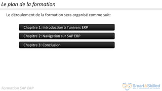 Formation SAP ERP
Le plan de la formation
Le déroulement de la formation sera organisé comme suit:
Chapitre 1: Introduction à l’univers ERP
Chapitre 2: Navigation sur SAP ERP
Chapitre 3: Conclusion
 