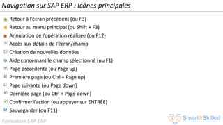 Formation SAP ERP
Navigation sur SAP ERP : Icônes principales
• Retour à l’écran précédent (ou F3)
• Retour au menu principal (ou Shift + F3)
• Annulation de l’opération réalisée (ou F12)
• Accès aux détails de l’écran/champ
• Création de nouvelles données
• Aide concernant le champ sélectionné (ou F1)
• Page précédente (ou Page up)
• Première page (ou Ctrl + Page up)
• Page suivante (ou Page down)
• Dernière page (ou Ctrl + Page down)
• Confirmer l’action (ou appuyer sur ENTRÉE)
• Sauvegarder (ou F11)
 