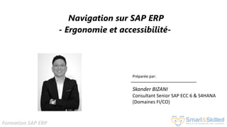 Formation SAP ERP
Navigation sur SAP ERP
- Ergonomie et accessibilité-
Préparée par:
Skander BIZANI
Consultant Senior SAP ECC 6 & S4HANA
(Domaines FI/CO)
 