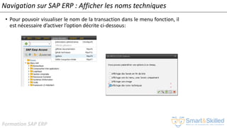 Formation SAP ERP
Navigation sur SAP ERP : Afficher les noms techniques
• Pour pouvoir visualiser le nom de la transaction dans le menu fonction, il
est nécessaire d’activer l’option décrite ci-dessous:
 