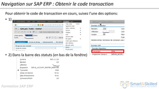 Formation SAP ERP
Navigation sur SAP ERP : Obtenir le code transaction
Pour obtenir le code de transaction en cours, suivez l’une des options:
• 1)
• 2) Dans la barre des statuts (en bas de la fenêtre)
 