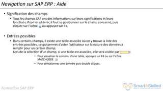 Formation SAP ERP
Navigation sur SAP ERP : Aide
• Signification des champs
• Tous les champs SAP ont des informations sur leurs significations et leurs
fonctions. Pour les obtenir, il faut se positionner sur le champ concerné, puis
cliquez sur l’icône ou appuyez sur F1.
• Entrées possibles
• Dans certains champs, il existe une table associée où on y trouve la liste des
entrées possibles, ce qui permet d’aider l’utilisateur sur la nature des données à
remplir pour un certain champ.
Lors de la sélection d’un champ, si une table est associée, elle sera visible par
• Pour visualiser le contenu d’une table, appuyez sur F4 ou sur l’icône
MATCHCODE
• Pour sélectionnez une donnée puis double cliquez.
 