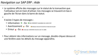 Formation SAP ERP
Navigation sur SAP ERP : Aide
• Le système affiche des messages sur le statut de la transaction que
l’utilisateur est en train d’utiliser. Ces messages se trouvent en bas à
gauche de l’écran dans la barre de statut.
•
Il existe 3 types de messages :
• Information - Ex:
• Avertissement - Ex:
• Erreur - Ex:
• Pour obtenir des informations sur un message, double-cliquez dessus et
une fenêtre avec les détails du message apparaîtra.
 