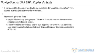 Formation SAP ERP
Navigation sur SAP ERP : Copier du texte
• Il est possible de copier un texte ou numéros de tous les écrans SAP vers
toutes autres applications de Windows.
•
Processus pour ce faire :
• Depuis l’écran SAP, appuyez sur CTRL+Y et la souris se transforme en croix :
sélectionnez le texte à copier.
• Sélectionnez les données à copier puis appuyez sur CTRL+C. Les données
sont copiées vers le clipboard et sont disponibles pour d’autres applications
(CTRL+V).
 