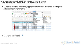 Formation SAP ERP
Navigation sur SAP ERP : Impression Liste
• 1) Depuis la liste à imprimer, appuyez sur la clique droite de la liste puis
sélectionnez “Imprimer” :
• 2) Cliquez sur l’icône
 