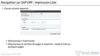 Formation SAP ERP
Navigation sur SAP ERP : Impression Liste
• L’écran suivant apparait:
• Sélectionnez l’imprimante
• Sélectionnez le nombre de pages à imprimer : toute la liste ou
quelques pages
 