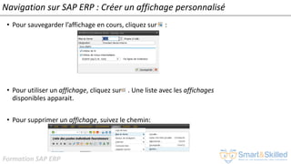 Formation SAP ERP
Navigation sur SAP ERP : Créer un affichage personnalisé
• Pour sauvegarder l’affichage en cours, cliquez sur :
• Pour utiliser un affichage, cliquez sur . Une liste avec les affichages
disponibles apparait.
• Pour supprimer un affichage, suivez le chemin:
 