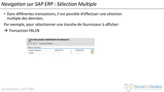 Formation SAP ERP
Navigation sur SAP ERP : Sélection Multiple
• Dans différentes transactions, il est possible d’effectuer une sélection
multiple des données.
Par exemple, pour sélectionner une tranche de fournisseur à afficher:
 Transaction FBL1N
 