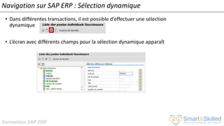 Formation SAP ERP
Navigation sur SAP ERP : Sélection dynamique
• Dans différentes transactions, il est possible d’effectuer une sélection
dynamique
• L’écran avec différents champs pour la sélection dynamique apparaît
 