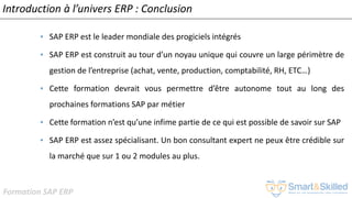 Formation SAP ERP
Introduction à l’univers ERP : Conclusion
• SAP ERP est le leader mondiale des progiciels intégrés
• SAP ERP est construit au tour d’un noyau unique qui couvre un large périmètre de
gestion de l’entreprise (achat, vente, production, comptabilité, RH, ETC…)
• Cette formation devrait vous permettre d’être autonome tout au long des
prochaines formations SAP par métier
• Cette formation n’est qu’une infime partie de ce qui est possible de savoir sur SAP
• SAP ERP est assez spécialisant. Un bon consultant expert ne peux être crédible sur
la marché que sur 1 ou 2 modules au plus.
 