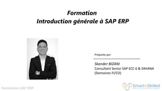 Formation SAP ERP
Formation
Introduction générale à SAP ERP
Préparée par:
Skander BIZANI
Consultant Senior SAP ECC 6 & S4HANA
(Domaines FI/CO)
 