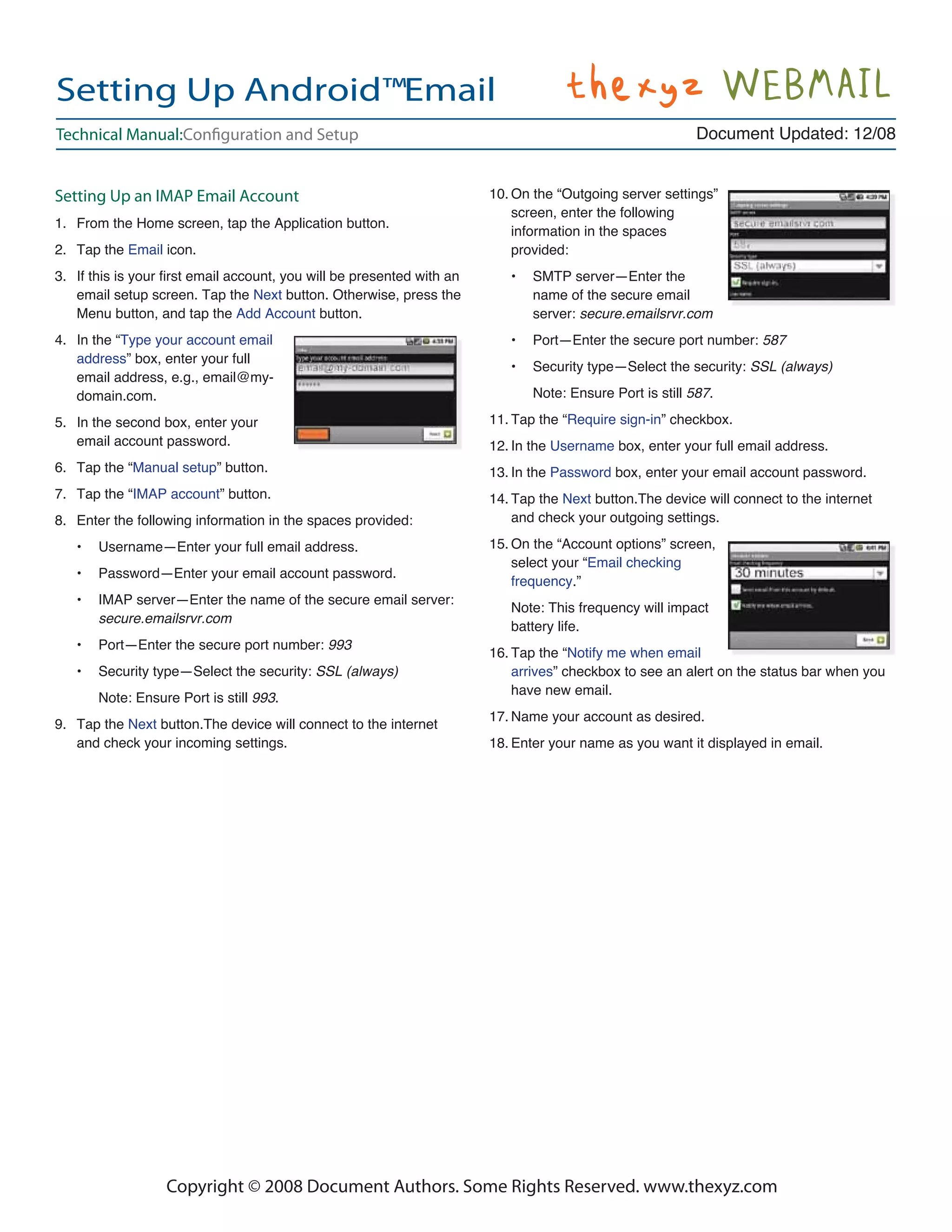 Setting Up Android™Email
Technical Manual:Conﬁguration and Setup                                                                   Document Updated: 12/08


Setting Up an IMAP Email Account                                       10. On the “Outgoing server settings”
                                                                           screen, enter the following
1. From the Home screen, tap the Application button.
                                                                           information in the spaces
2. Tap the Email icon.                                                     provided:
3. If this is your ﬁrst email account, you will be presented with an      •   SMTP server—Enter the
   email setup screen. Tap the Next button. Otherwise, press the              name of the secure email
   Menu button, and tap the Add Account button.                               server: secure.emailsrvr.com
4. In the “Type your account email                                        •   Port—Enter the secure port number: 587
   address” box, enter your full
                                                                          •   Security type—Select the security: SSL (always)
   email address, e.g., email@my-
   domain.com.                                                                Note: Ensure Port is still 587.

5. In the second box, enter your                                       11. Tap the “Require sign-in” checkbox.
   email account password.                                             12. In the Username box, enter your full email address.
6. Tap the “Manual setup” button.                                      13. In the Password box, enter your email account password.
7. Tap the “IMAP account” button.                                      14. Tap the Next button.The device will connect to the internet
8. Enter the following information in the spaces provided:                 and check your outgoing settings.

   •   Username—Enter your full email address.                         15. On the “Account options” screen,
                                                                           select your “Email checking
   •   Password—Enter your email account password.
                                                                           frequency.”
   •   IMAP server—Enter the name of the secure email server:
                                                                          Note: This frequency will impact
       secure.emailsrvr.com
                                                                          battery life.
   •   Port—Enter the secure port number: 993
                                                                       16. Tap the “Notify me when email
   •   Security type—Select the security: SSL (always)                     arrives” checkbox to see an alert on the status bar when you
                                                                           have new email.
       Note: Ensure Port is still 993.
                                                                       17. Name your account as desired.
9. Tap the Next button.The device will connect to the internet
   and check your incoming settings.                                   18. Enter your name as you want it displayed in email.




                  Copyright © 2008 Document Authors. Some Rights Reserved. www.thexyz.com
 