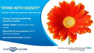 Barking, Havering and Redbridge
University Hospitals
Heather Wright: Palliative Care Team
Leader
Diane Drain & Tracey Morton: End of
Life Care Facilitators
Revd Alison Horncastle: Chaplain
‘DYING WITH DIGNITY’
CATEGORY: SUPPORT FOR CAREGIVERS, FRIENDS AND FAMILY
 