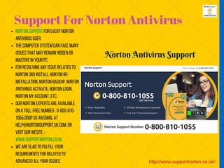 Support For Norton Antivirus
http://www.supportnorton.co.uk/
Norton Support for everyNorton
Antivirus User.
The computer system can face many
issues that mayremain hidden or
inactive in your PC.
For resolving anyissue related to
Norton 360install,Norton re-
installation,Norton backup,Norton
Antivirus activate,Norton Login,
Norton Myaccount,etc.
Our Norton experts are available
on a toll-free number :0-800-810-
1055.Drop us an email at
help@nortonsupport.uk.com.or
visit our wesite :-
www.supportnorton.co.uk.
We are glad to fulfill your
requirements for related to
advanced all your issues.
 