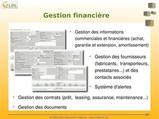 Gestion financière
✔

Gestion des informations 
commerciales et financières (achat, 
garantie et extension, amortissement) 
✔

✔

Gestion des fournisseurs 
(fabricants,  transporteurs, 
prestataires...) et des 
contacts associés
Système d'alertes

✔

✔

 

Gestion des contrats (prêt,  leasing, assurance, maintenance...)
Gestion des documents 

 

© 2002­2008 Association Indepnet ­ www.indepnet.net

 