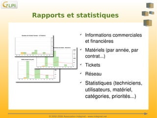 Rapports et statistiques
✔

✔

Informations commerciales 
et financières
Matériels (par année, par 
contrat...)

✔

Tickets

✔

Réseau

✔

 

Statistiques (techniciens, 
utilisateurs, matériel, 
catégories, priorités...)

 
© 2002­2008 Association Indepnet ­ www.indepnet.net

 