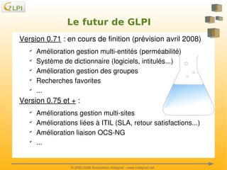 Le futur de GLPI
Version 0.71 : en cours de finition (prévision avril 2008)
✔
✔
✔
✔
✔

Amélioration gestion multi­entités (perméabilité)
Système de dictionnaire (logiciels, intitulés...)
Amélioration gestion des groupes
Recherches favorites
...

Version 0.75 et + :
✔
✔
✔
✔

 

Améliorations gestion multi­sites 
Améliorations liées à ITIL (SLA, retour satisfactions...)
Amélioration liaison OCS­NG
...
 
© 2002­2008 Association Indepnet ­ www.indepnet.net

 