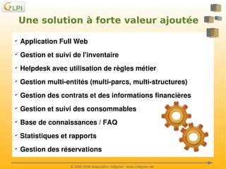 Une solution à forte valeur ajoutée
✔

✔

Gestion et suivi de l'inventaire 

✔

Helpdesk avec utilisation de règles métier

✔

Gestion multi­entités (multi­parcs, multi­structures) 

✔

Gestion des contrats et des informations financières

✔

Gestion et suivi des consommables

✔

Base de connaissances / FAQ

✔

Statistiques et rapports

✔

 

Application Full Web

Gestion des réservations
 
© 2002­2008 Association Indepnet ­ www.indepnet.net

 