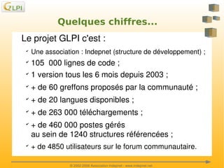 Quelques chiffres...
Le projet GLPI c'est :
✔

✔
✔

Une association : Indepnet (structure de développement) ;

105  000 lignes de code ;
1 version tous les 6 mois depuis 2003 ;

✔

+ de 60 greffons proposés par la communauté ;

✔

+ de 20 langues disponibles ;

✔

+ de 263 000 téléchargements ;

✔

✔

 

+ de 460 000 postes gérés 
au sein de 1240 structures référencées ;
+ de 4850 utilisateurs sur le forum communautaire.
 
© 2002­2008 Association Indepnet ­ www.indepnet.net

 