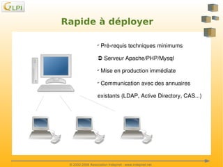 Rapide à déployer
 Pré­requis techniques minimums

✔

➲ Serveur Apache/PHP/Mysql
 Mise en production immédiate

✔

 Communication avec des annuaires 

✔

existants (LDAP, Active Directory, CAS...)

 

 
© 2002­2008 Association Indepnet ­ www.indepnet.net

 