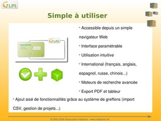 Simple à utiliser
 Accessible depuis un simple 

✔

navigateur Web
 Interface paramétrable

✔

 Utilisation intuitive

✔

 International (français, anglais, 

✔

espagnol, russe, chinois...)
 Moteurs de recherche avancée

✔

 Export PDF et tableur

✔

 Ajout aisé de fonctionnalités grâce au système de greffons (import 

✔

 

CSV, gestion de projets...)

 

© 2002­2008 Association Indepnet ­ www.indepnet.net

 