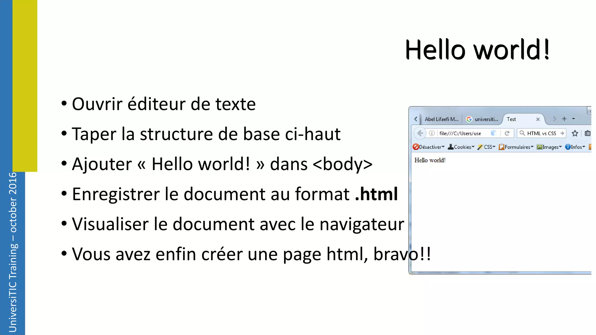 UniversiTICTraining–october2016 Hello world! • Ouvrir éditeur de texte • Taper la structure de base ci-haut • Ajouter « Hello world! » dans <body> • Enregistrer le document au format .html • Visualiser le document avec le navigateur • Vous avez enfin créer une page html, bravo!! 