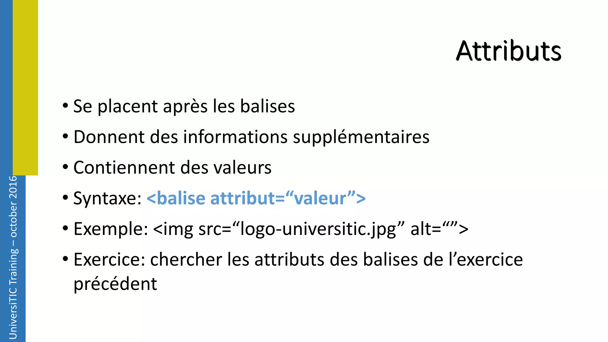 UniversiTICTraining–october2016 Attributs • Se placent après les balises • Donnent des informations supplémentaires • Contiennent des valeurs • Syntaxe: <balise attribut=“valeur”> • Exemple: <img src=“logo-universitic.jpg” alt=“”> • Exercice: chercher les attributs des balises de l’exercice précédent 