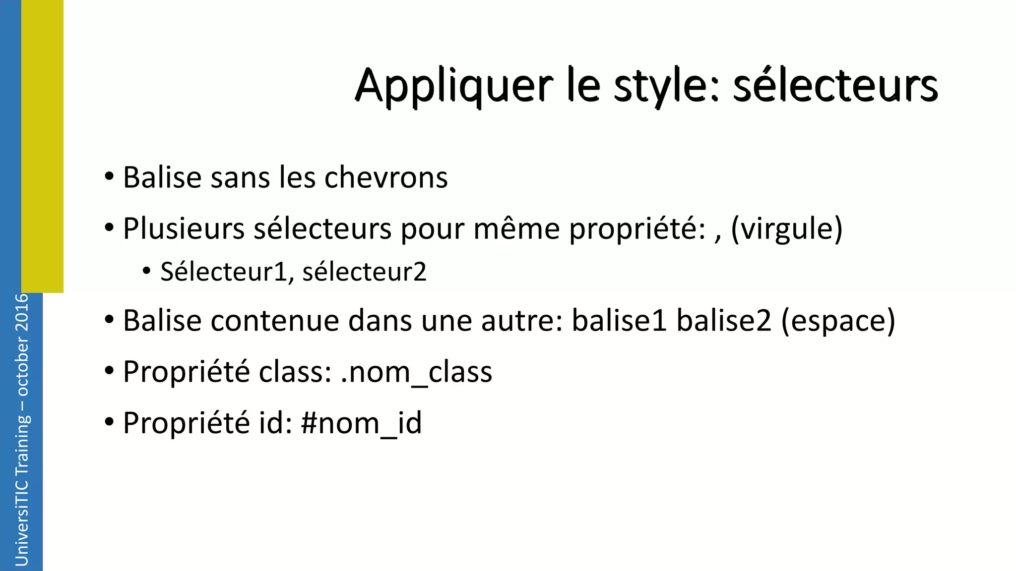UniversiTICTraining–october2016 Appliquer le style: sélecteurs • Balise sans les chevrons • Plusieurs sélecteurs pour même propriété: , (virgule) • Sélecteur1, sélecteur2 • Balise contenue dans une autre: balise1 balise2 (espace) • Propriété class: .nom_class • Propriété id: #nom_id 