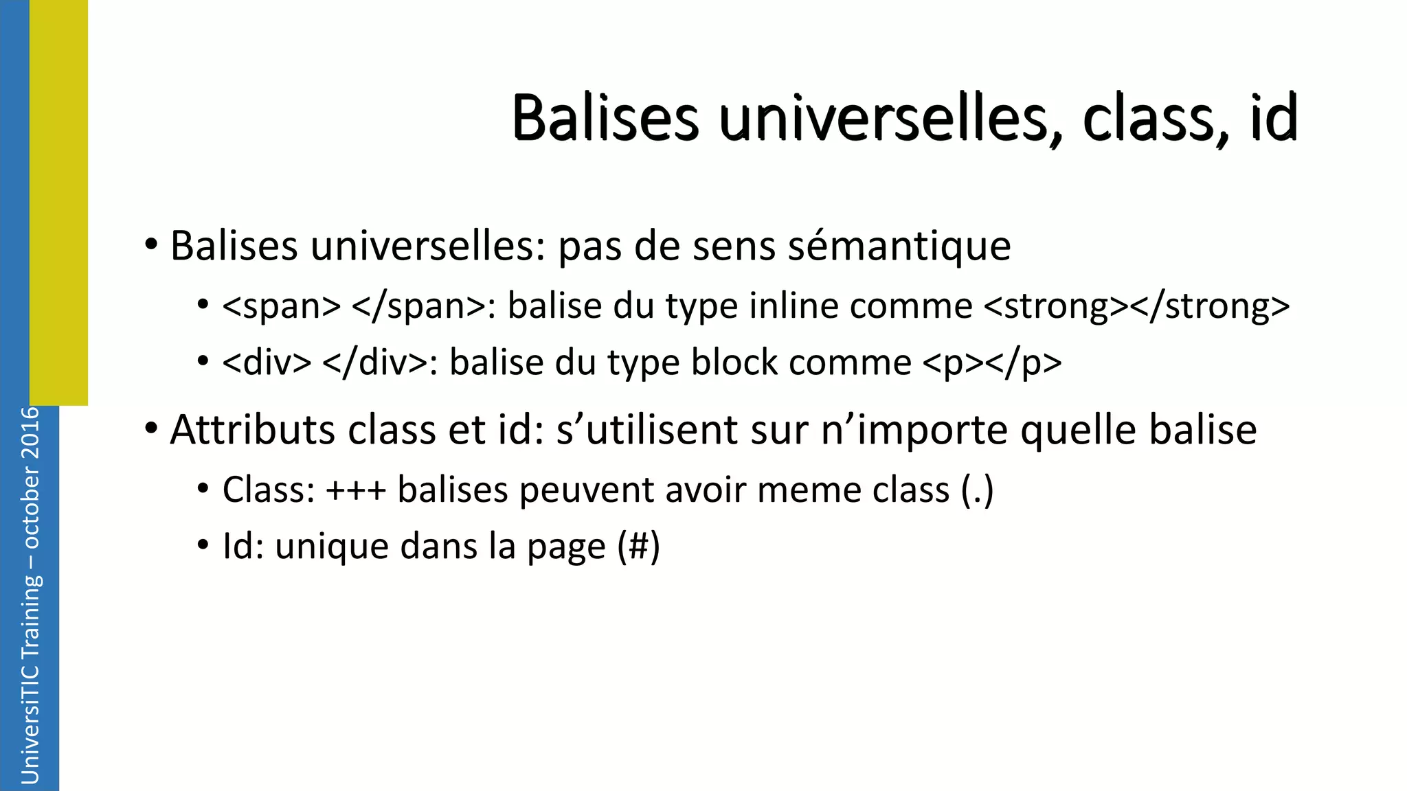 UniversiTICTraining–october2016 Balises universelles, class, id • Balises universelles: pas de sens sémantique • <span> </span>: balise du type inline comme <strong></strong> • <div> </div>: balise du type block comme <p></p> • Attributs class et id: s’utilisent sur n’importe quelle balise • Class: +++ balises peuvent avoir meme class (.) • Id: unique dans la page (#) 